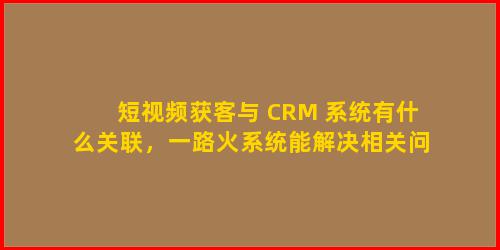 短视频获客与 CRM 系统有什么关联，一路火系统能解决相关问题吗
